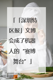 「深圳特区报」文博会成了机器人的“赛博舞台”