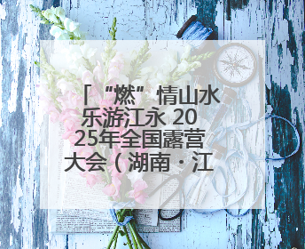 “燃”情山水乐游江永 2025年全国露营大会（湖南・江永）即将启幕