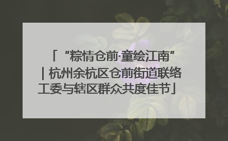 “粽情仓前·童绘江南”｜杭州余杭区仓前街道联络工委与辖区群众共度佳节