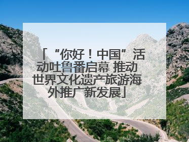 “你好！中国”活动吐鲁番启幕 推动世界文化遗产旅游海外推广新发展