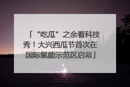 “吃瓜”之余看科技秀！大兴西瓜节首次在国际氢能示范区启幕