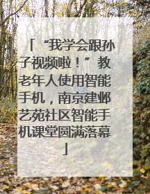 “我学会跟孙子视频啦！”教老年人使用智能手机，南京建邺艺苑社区智能手机课堂圆满落幕