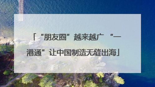 “朋友圈”越来越广 “一港通”让中国制造无缝出海