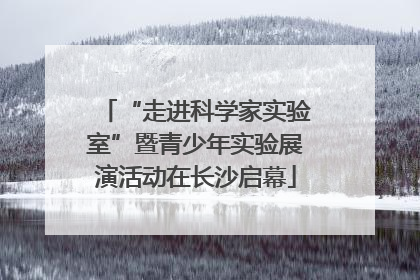“走进科学家实验室”暨青少年实验展演活动在长沙启幕