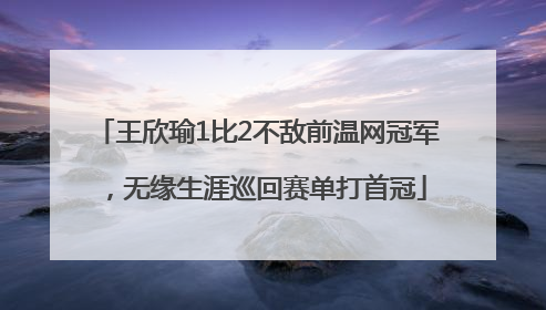 王欣瑜1比2不敌前温网冠军，无缘生涯巡回赛单打首冠