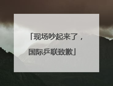 现场吵起来了，国际乒联致歉