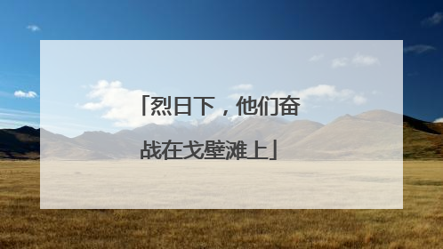 烈日下，他们奋战在戈壁滩上