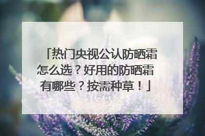 热门央视公认防晒霜怎么选？好用的防晒霜有哪些？按需种草！