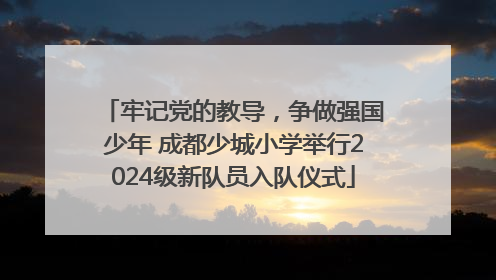 牢记党的教导，争做强国少年 成都少城小学举行2024级新队员入队仪式
