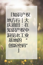 知识产权地方行｜大庆油田：在知识产权中洞见老工业基地的 “创新密码”