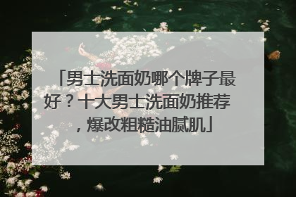 男士洗面奶哪个牌子最好？十大男士洗面奶推荐，爆改粗糙油腻肌