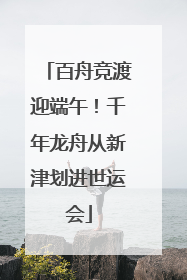 百舟竞渡迎端午！千年龙舟从新津划进世运会