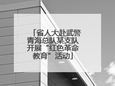 省人大赴武警青海总队某支队开展“红色革命教育”活动