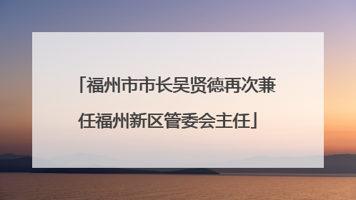 福州市市长吴贤德再次兼任福州新区管委会主任