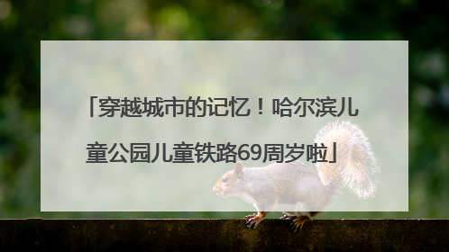 穿越城市的记忆！哈尔滨儿童公园儿童铁路69周岁啦