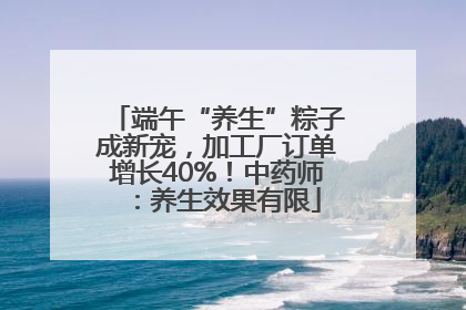 端午“养生”粽子成新宠，加工厂订单增长40%！中药师：养生效果有限