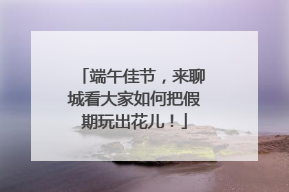 端午佳节，来聊城看大家如何把假期玩出花儿！