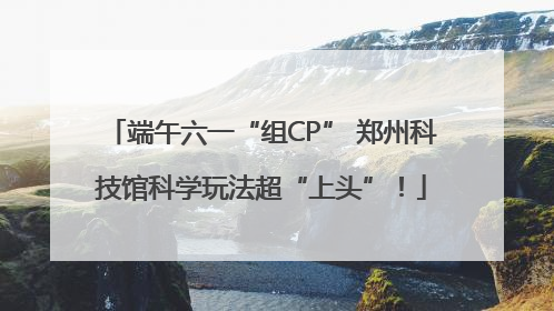 端午六一“组CP” 郑州科技馆科学玩法超“上头”！