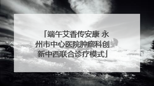 端午艾香传安康 永州市中心医院肿瘤科创新中西联合诊疗模式