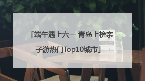 端午遇上六一 青岛上榜亲子游热门Top10城市