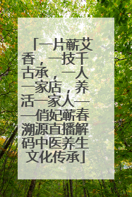 一片蕲艾香,一技千古承,一人一家店,养活一家人——俏妃蕲春溯源直播解码中医养生文化传承