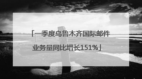 一季度乌鲁木齐国际邮件业务量同比增长151%