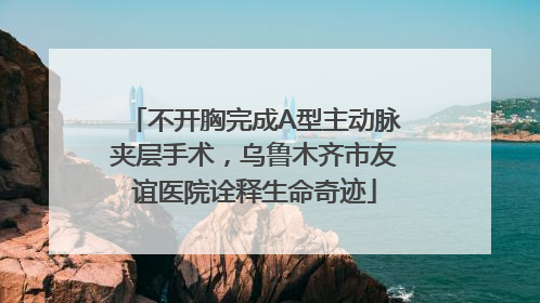 不开胸完成A型主动脉夹层手术，乌鲁木齐市友谊医院诠释生命奇迹