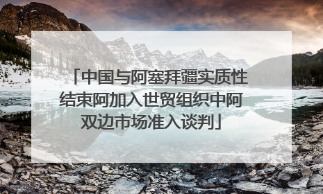 中国与阿塞拜疆实质性结束阿加入世贸组织中阿双边市场准入谈判