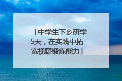 中学生下乡研学5天，在实践中拓宽视野锻炼能力