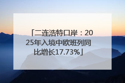 二连浩特口岸：2025年入境中欧班列同比增长17.73%