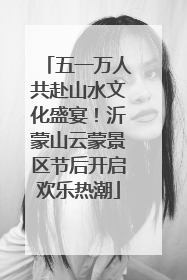 五一万人共赴山水文化盛宴！沂蒙山云蒙景区节后开启欢乐热潮