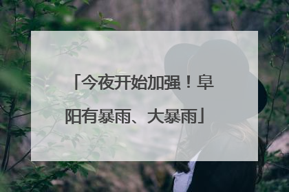 今夜开始加强！阜阳有暴雨、大暴雨