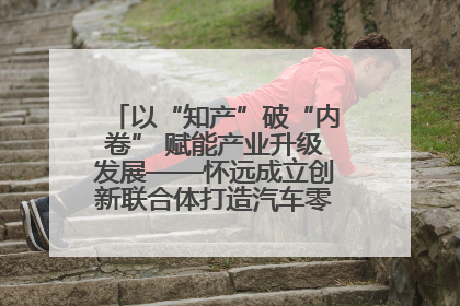 以“知产”破“内卷” 赋能产业升级发展——怀远成立创新联合体打造汽车零部件产业新高地