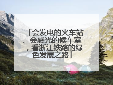会发电的火车站、会感光的候车室，看浙江铁路的绿色发展之路