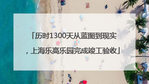 历时1300天从蓝图到现实，上海乐高乐园完成竣工验收
