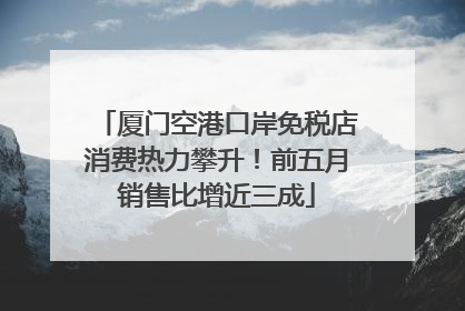 厦门空港口岸免税店消费热力攀升！前五月销售比增近三成