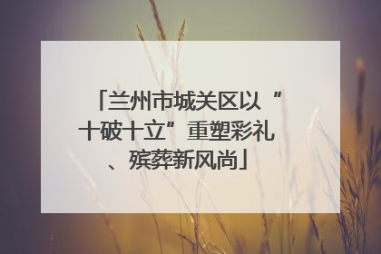 兰州市城关区以“十破十立”重塑彩礼、殡葬新风尚