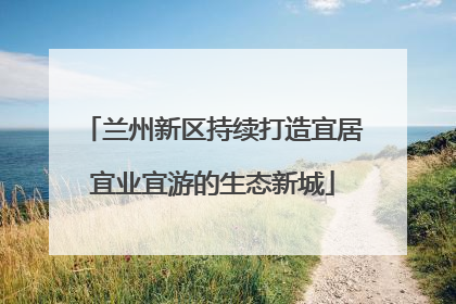 兰州新区持续打造宜居宜业宜游的生态新城
