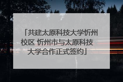 共建太原科技大学忻州校区 忻州市与太原科技大学合作正式签约