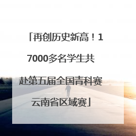 再创历史新高！17000多名学生共赴第五届全国青科赛云南省区域赛