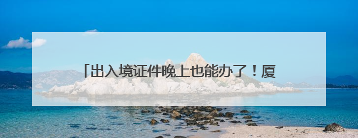 出入境证件晚上也能办了！厦门再次启动暑期“夜办专场”