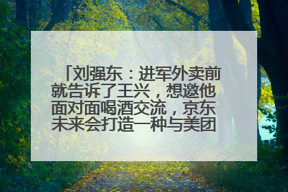 刘强东：进军外卖前就告诉了王兴，想邀他面对面喝酒交流，京东未来会打造一种与美团不同的商业模式