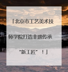北京市工艺美术技师学院打造非遗传承“新工匠”！