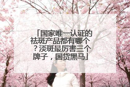 国家唯一认证的祛斑产品都有哪个？淡斑最厉害三个牌子，国货黑马