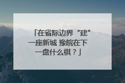 在省际边界“建”一座新城 豫皖在下一盘什么棋？