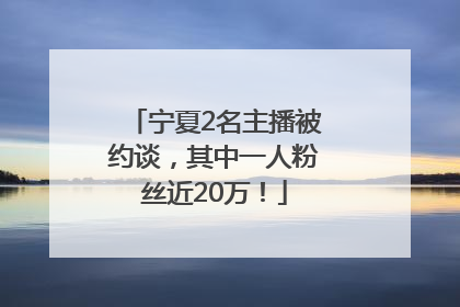 宁夏2名主播被约谈，其中一人粉丝近20万！