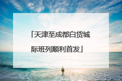 天津至成都白货城际班列顺利首发