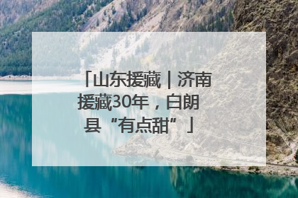 山东援藏｜济南援藏30年，白朗县“有点甜”