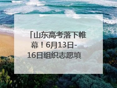 山东高考落下帷幕！6月13日-16日组织志愿填报模拟演练