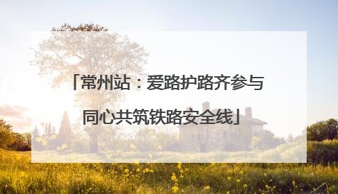 常州站：爱路护路齐参与 同心共筑铁路安全线